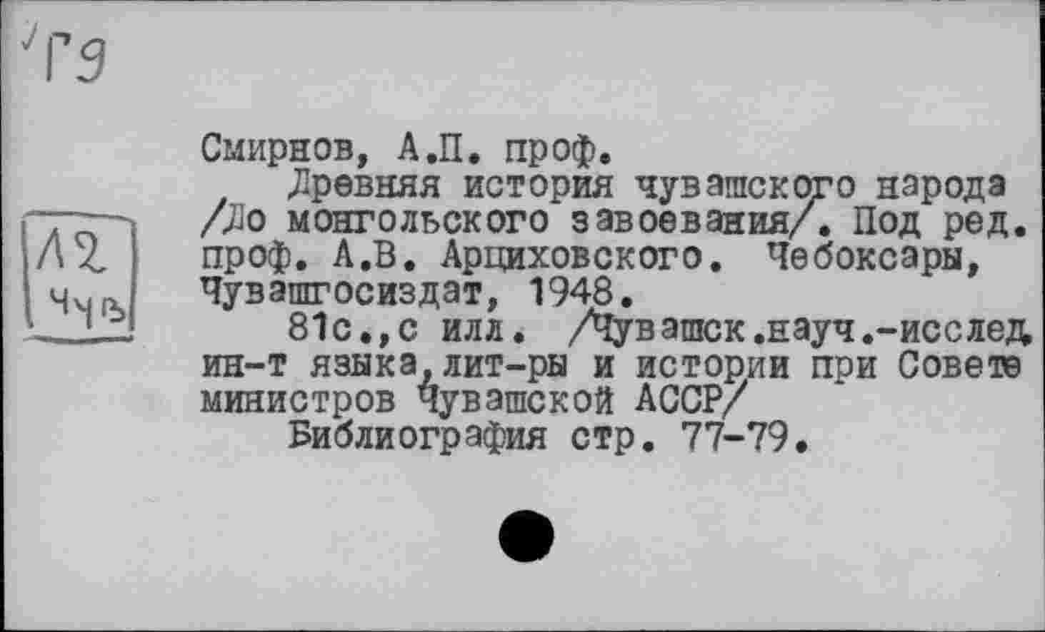 ﻿Смирнов, А.П. проф.
древняя история чувашского народа /До монгольского завоевания/. Под ред. проф. А.В. Арциховского. Чебоксары, Чувашгосиздат, 1948.
81с.,с илл. /Чувашек.науч.-исслед ин-т языка, лит-ры и истории при Совете министров Чувашской АССР/
Библиография стр. 77-79.